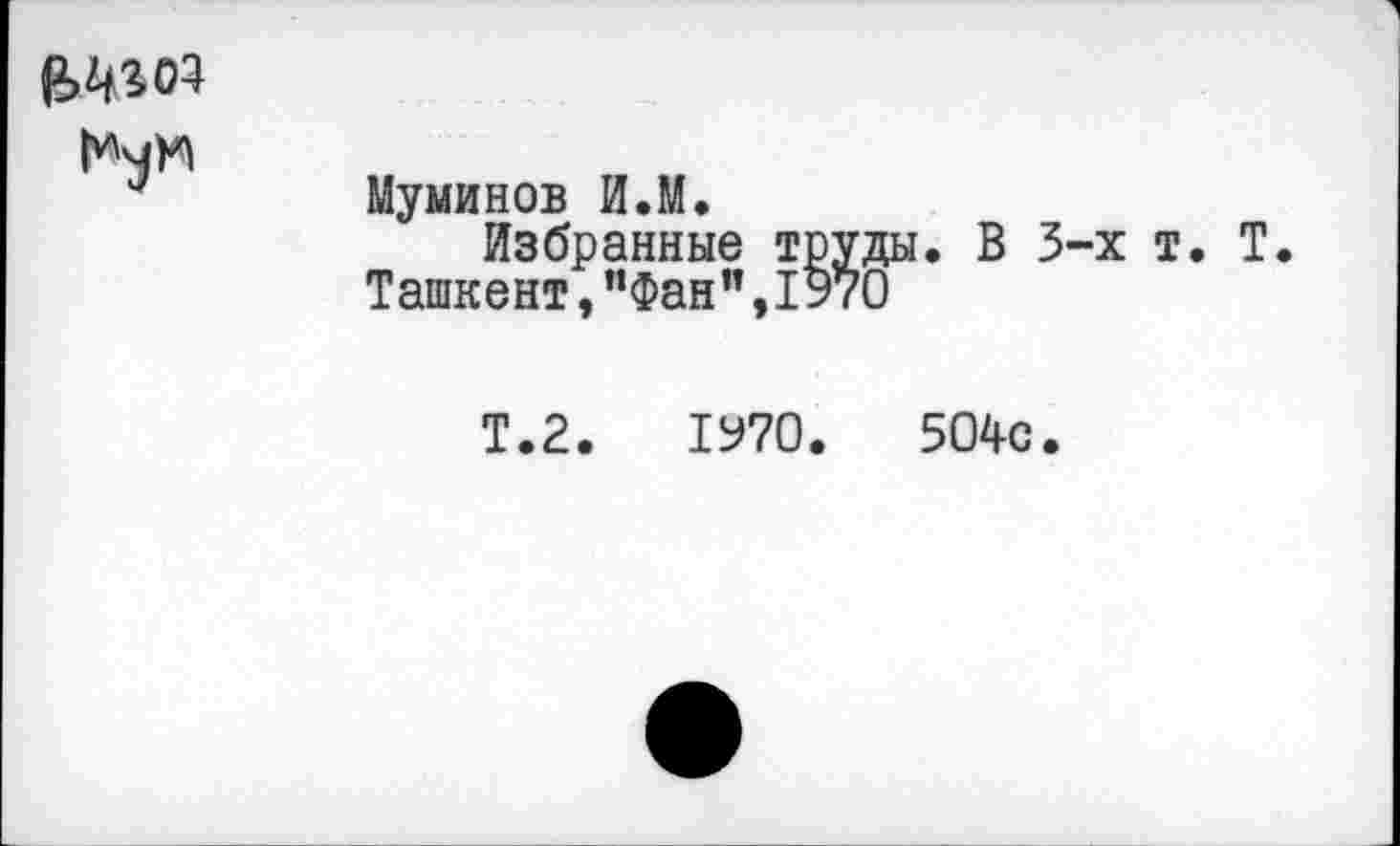 ﻿
Муминов И.М.
Избранные труды. В 3-х т. Т.
Ташкент,”Фан”,1970
Т.2.	1970.	504с.